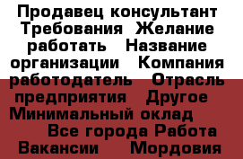 Продавец-консультант Требования: Желание работать › Название организации ­ Компания-работодатель › Отрасль предприятия ­ Другое › Минимальный оклад ­ 15 000 - Все города Работа » Вакансии   . Мордовия респ.